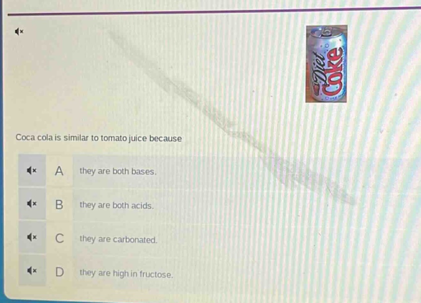 coca cola is similar to tomato juice because\na they are both bases.\nb they are both acids.\nc they are carbonated.\nd they are high in fructose.