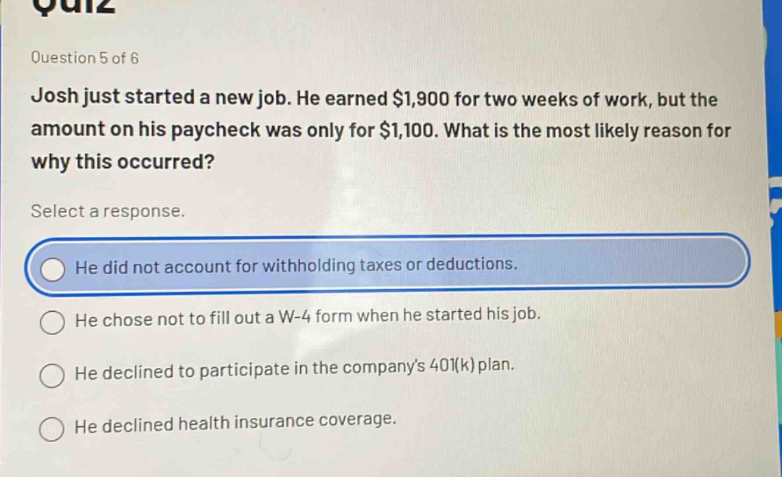 question 5 of 6\njosh just started a new job. he earned $1,900 for two weeks of work, but the amount on his paycheck was only for $1,100. what is the most likely reason for why this occurred?\nselect a response.\nhe did not account for withholding taxes or deductions.\nhe chose not to fill out a w - 4 form when he started his job.\nhe declined to participate in the company’s 401(k) plan.\nhe declined health insurance coverage.