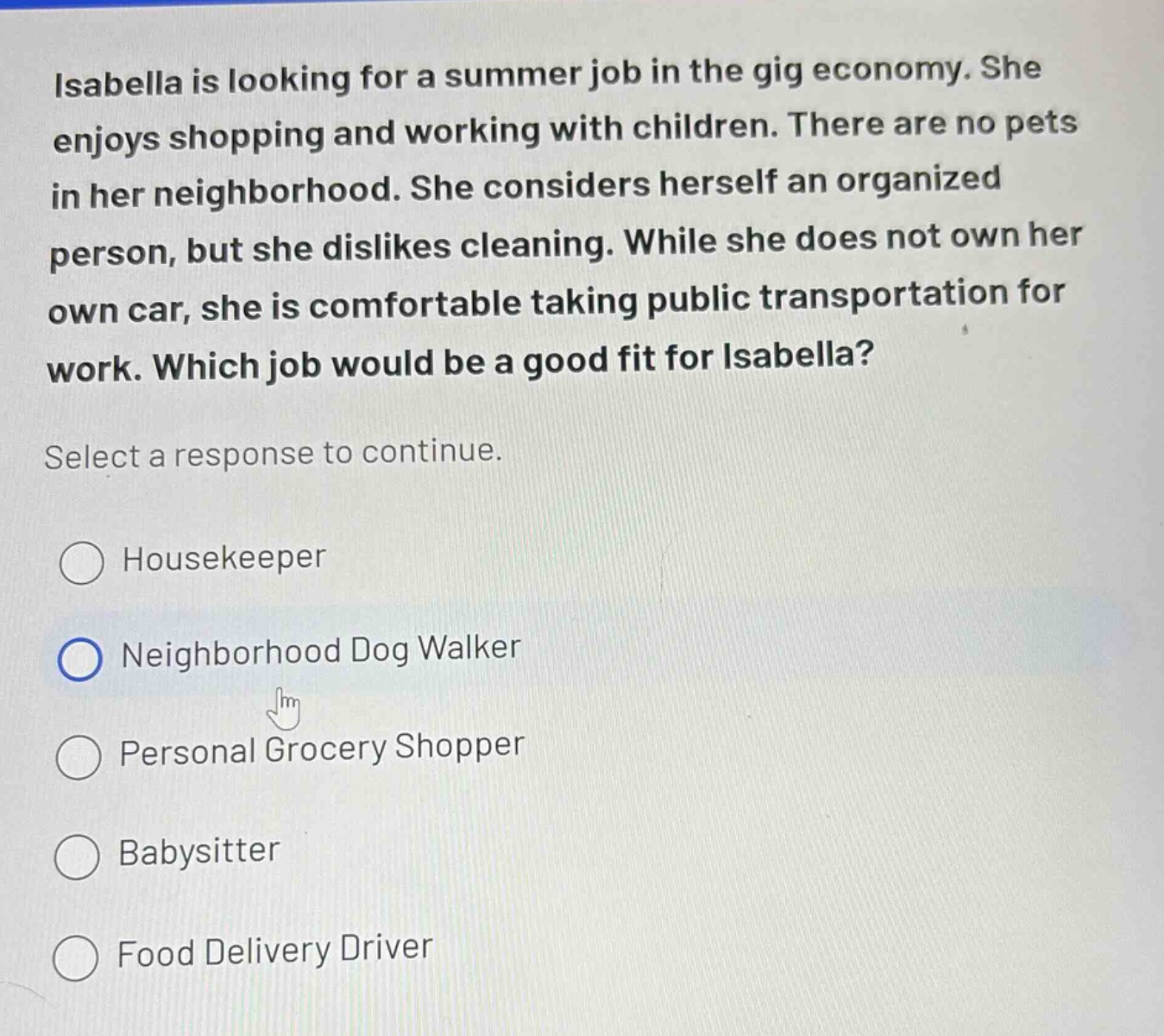 isabella is looking for a summer job in the gig economy. she enjoys shopping and working with children. there are no pets in her neighborhood. she considers herself an organized person, but she dislikes cleaning. while she does not own her own car, she is comfortable taking public transportation for work. which job would be a good fit for isabella? select a response to continue. housekeeper neighborhood dog walker personal grocery shopper babysitter food delivery driver