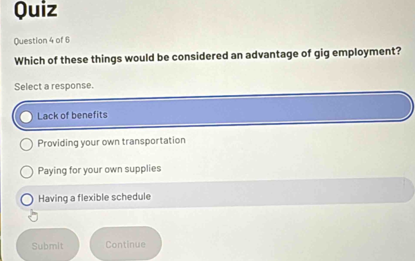 quiz\nquestion 4 of 6\nwhich of these things would be considered an advantage of gig employment?\nselect a response.\nlack of benefits\nproviding your own transportation\npaying for your own supplies\nhaving a flexible schedule\nsubmit\ncontinue