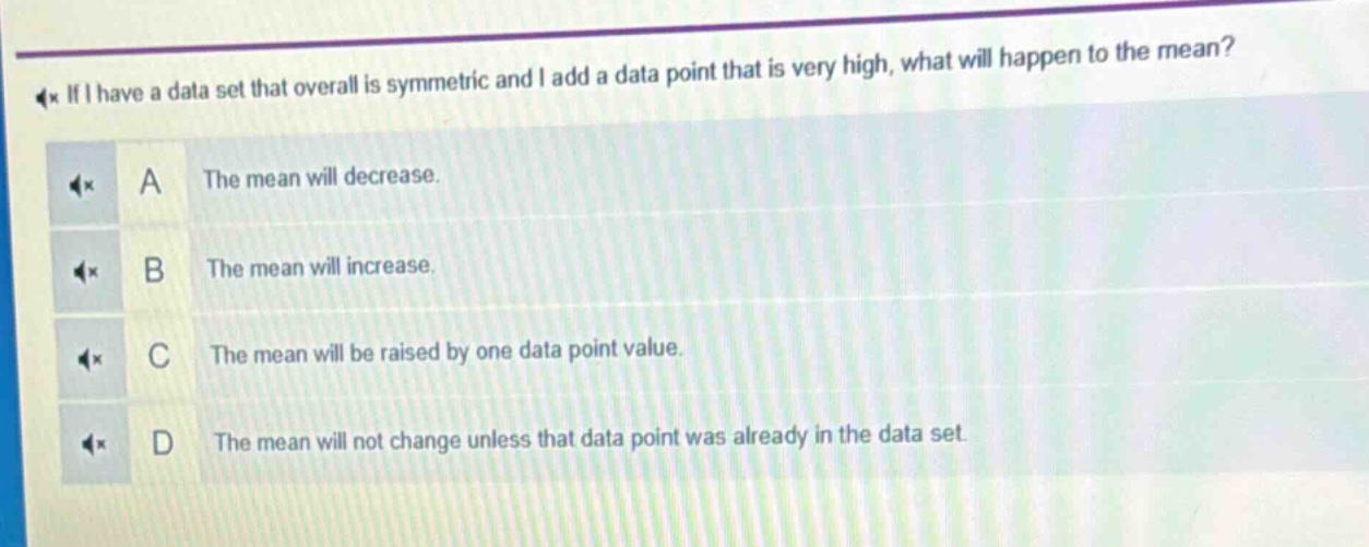 if i have a data set that overall is symmetric and i add a data point that is very high, what will happen to the mean?\na the mean will decrease.\nb the mean will increase.\nc the mean will be raised by one data point value.\nd the mean will not change unless that data point was already in the data set.