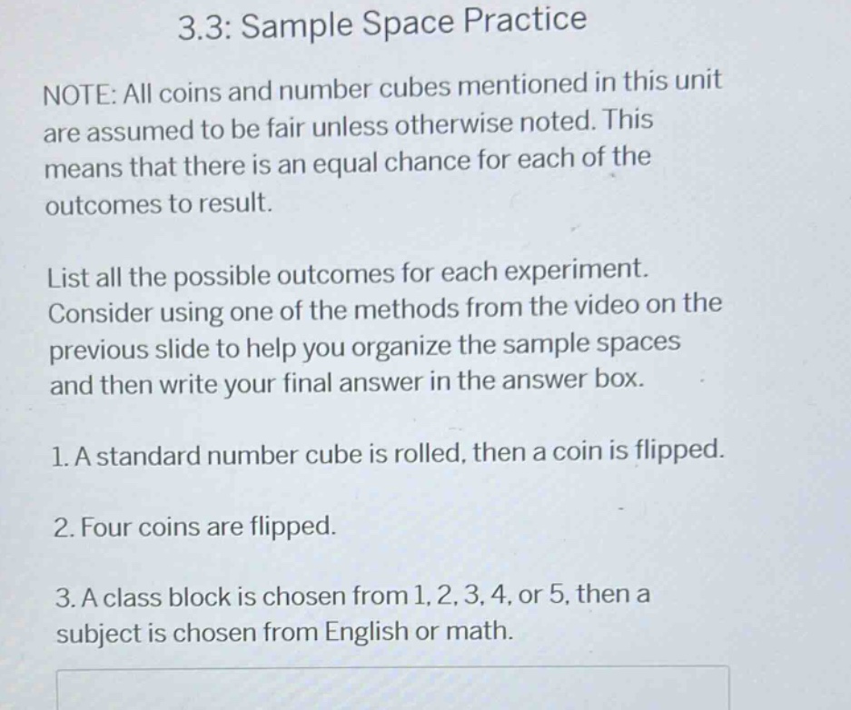 3.3: sample space practice\nnote: all coins and number cubes mentioned in this unit are assumed to be fair unless otherwise noted. this means that there is an equal chance for each of the outcomes to result.\nlist all the possible outcomes for each experiment. consider using one of the methods from the video on the previous slide to help you organize the sample spaces and then write your final answer in the answer box.\n1. a standard number cube is rolled, then a coin is flipped.\n2. four coins are flipped.\n3. a class block is chosen from 1, 2, 3, 4, or 5, then a subject is chosen from english or math.