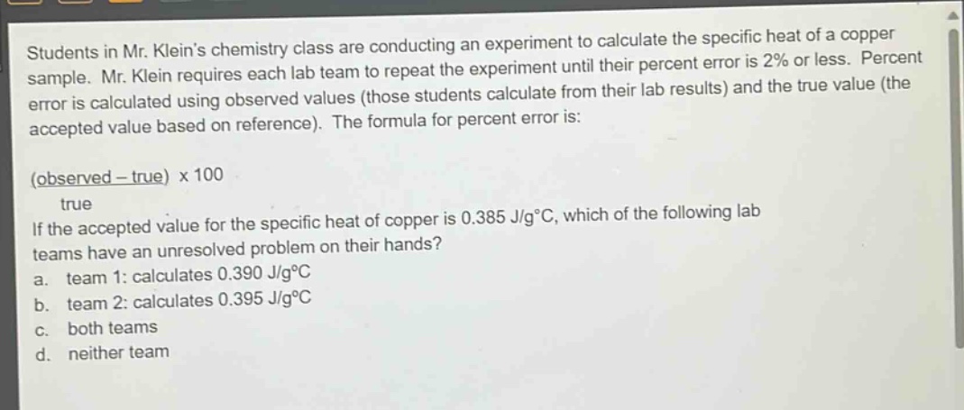 students in mr. kleins chemistry class are conducting an experiment to calculate the specific heat of a copper sample. mr. klein requires each lab team to repeat the experiment until their percent error is 2% or less. percent error is calculated using observed values (those students calculate from their lab results) and the true value (the accepted value based on reference). the formula for percent error is: \n(observed - true) x 100 / true\nif the accepted value for the specific heat of copper is 0.385 j/g°c, which of the following lab teams have an unresolved problem on their hands?\n a. team 1: calculates 0.390 j/g°c\n b. team 2: calculates 0.395 j/g°c\n c. both teams\n d. neither team