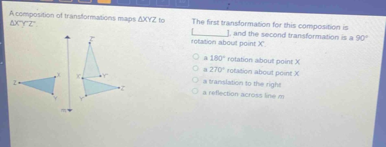 a composition of transformations maps △xyz to △xyz. the first transformation for this composition is ______, and the second transformation is a 90° rotation about point x. a 180° rotation about point x a 270° rotation about point x a translation to the right a reflection across line m