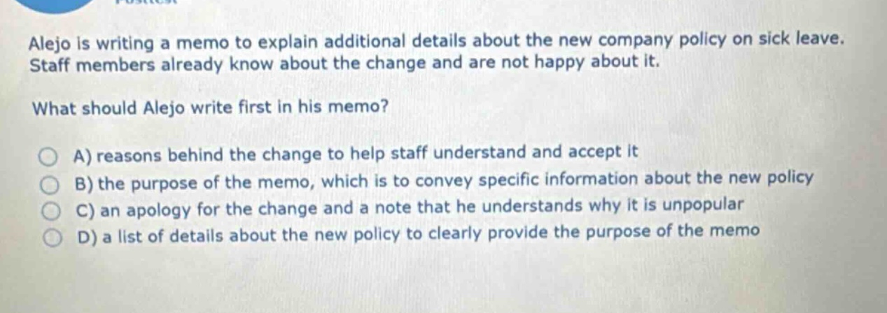 alejo is writing a memo to explain additional details about the new company policy on sick leave. staff members already know about the change and are not happy about it.\nwhat should alejo write first in his memo?\na) reasons behind the change to help staff understand and accept it\nb) the purpose of the memo, which is to convey specific information about the new policy\nc) an apology for the change and a note that he understands why it is unpopular\nd) a list of details about the new policy to clearly provide the purpose of the memo