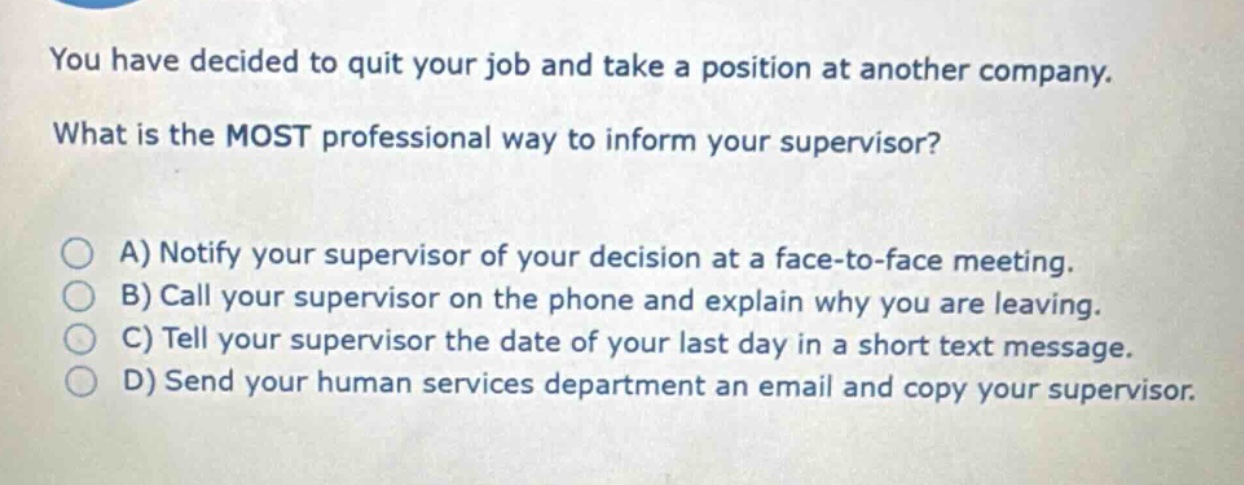 you have decided to quit your job and take a position at another company. what is the most professional way to inform your supervisor? a) notify your supervisor of your decision at a face - to - face meeting. b) call your supervisor on the phone and explain why you are leaving. c) tell your supervisor the date of your last day in a short text message. d) send your human services department an email and copy your supervisor.