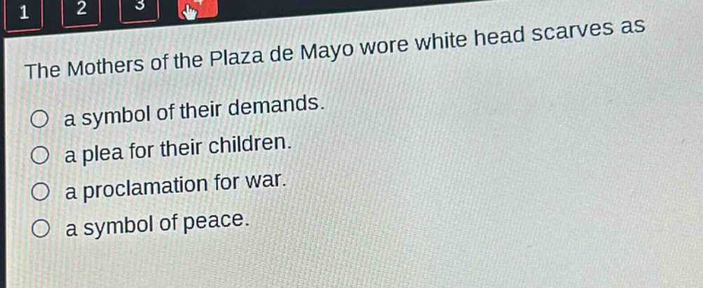 the mothers of the plaza de mayo wore white head scarves as\n○ a symbol of their demands.\n○ a plea for their children.\n○ a proclamation for war.\n○ a symbol of peace.