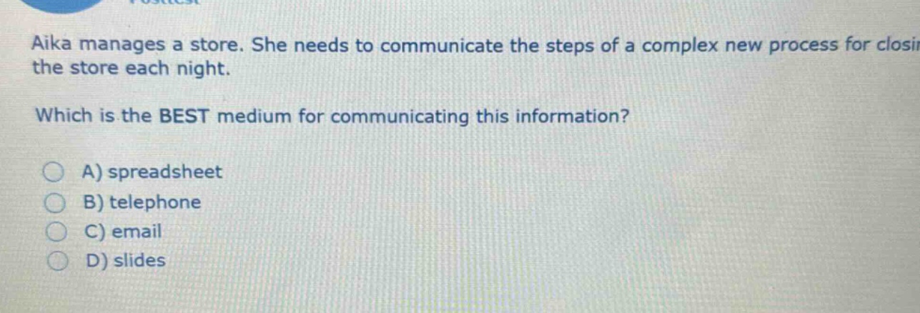 aika manages a store. she needs to communicate the steps of a complex new process for closing the store each night. which is the best medium for communicating this information? a) spreadsheet b) telephone c) email d) slides