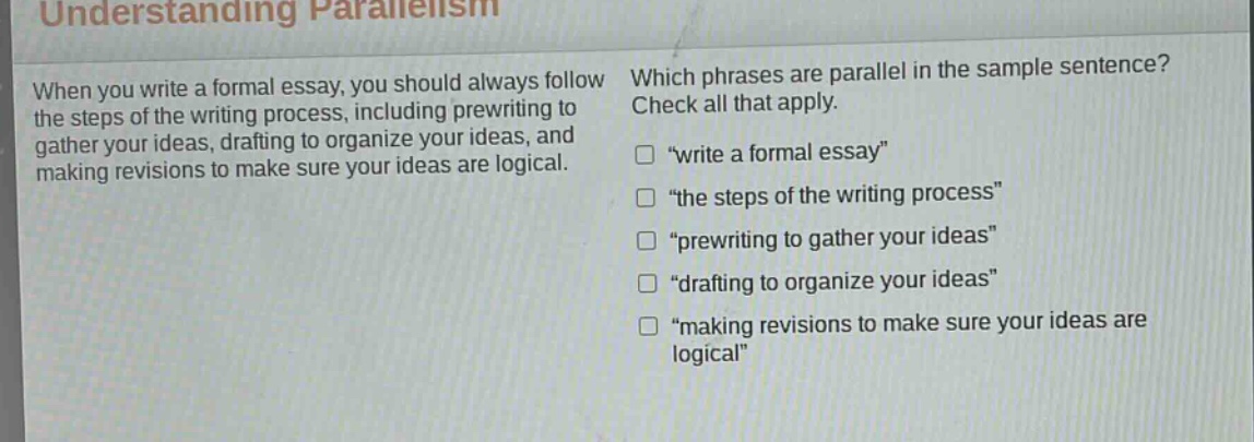 understanding parallelism\nwhen you write a formal essay, you should always follow the steps of the writing process, including prewriting to gather your ideas, drafting to organize your ideas, and making revisions to make sure your ideas are logical.\nwhich phrases are parallel in the sample sentence? check all that apply.\n□ “write a formal essay”\n□ “the steps of the writing process”\n□ “prewriting to gather your ideas”\n□ “drafting to organize your ideas”\n□ “making revisions to make sure your ideas are logical”