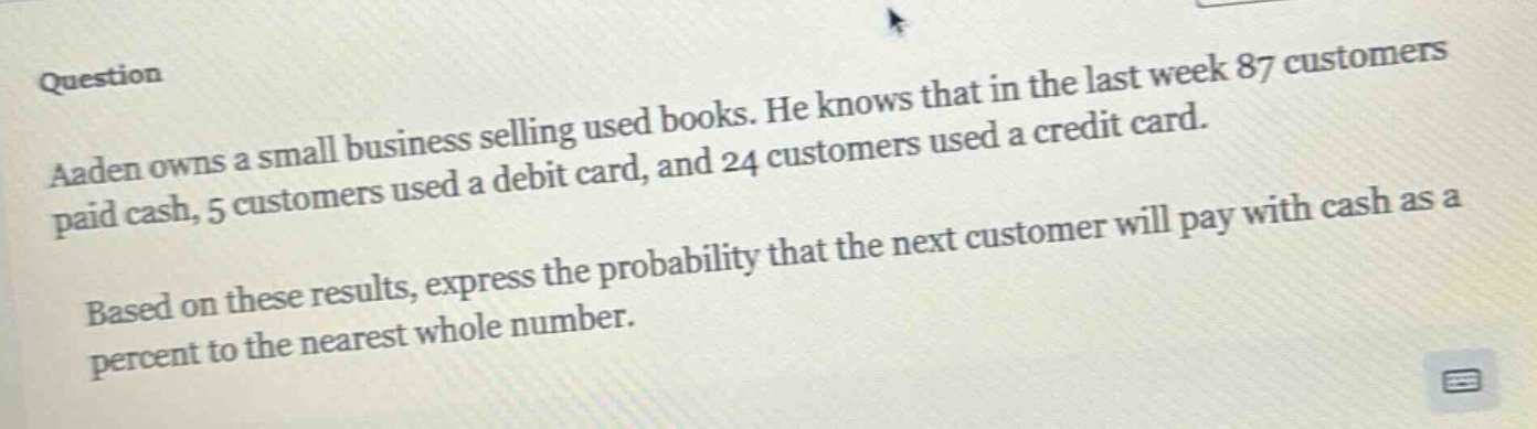 question\naaden owns a small business selling used books. he knows that in the last week 87 customers paid cash, 5 customers used a debit card, and 24 customers used a credit card.\nbased on these results, express the probability that the next customer will pay with cash as a percent to the nearest whole number.