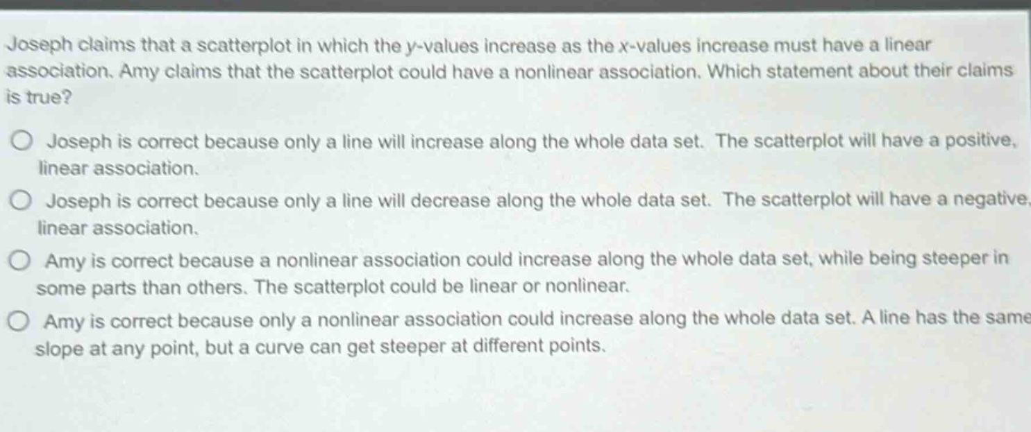 joseph claims that a scatterplot in which the y - values increase as the x - values increase must have a linear association. amy claims that the scatterplot could have a nonlinear association. which statement about their claims is true?\no joseph is correct because only a line will increase along the whole data set. the scatterplot will have a positive, linear association.\no joseph is correct because only a line will decrease along the whole data set. the scatterplot will have a negative, linear association.\no amy is correct because a nonlinear association could increase along the whole data set, while being steeper in some parts than others. the scatterplot could be linear or nonlinear.\no amy is correct because only a nonlinear association could increase along the whole data set. a line has the same slope at any point, but a curve can get steeper at different points.