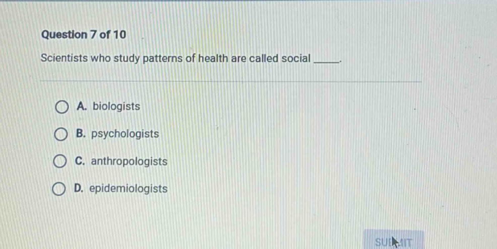 question 7 of 10\nscientists who study patterns of health are called social ____.\na. biologists\nb. psychologists\nc. anthropologists\nd. epidemiologists