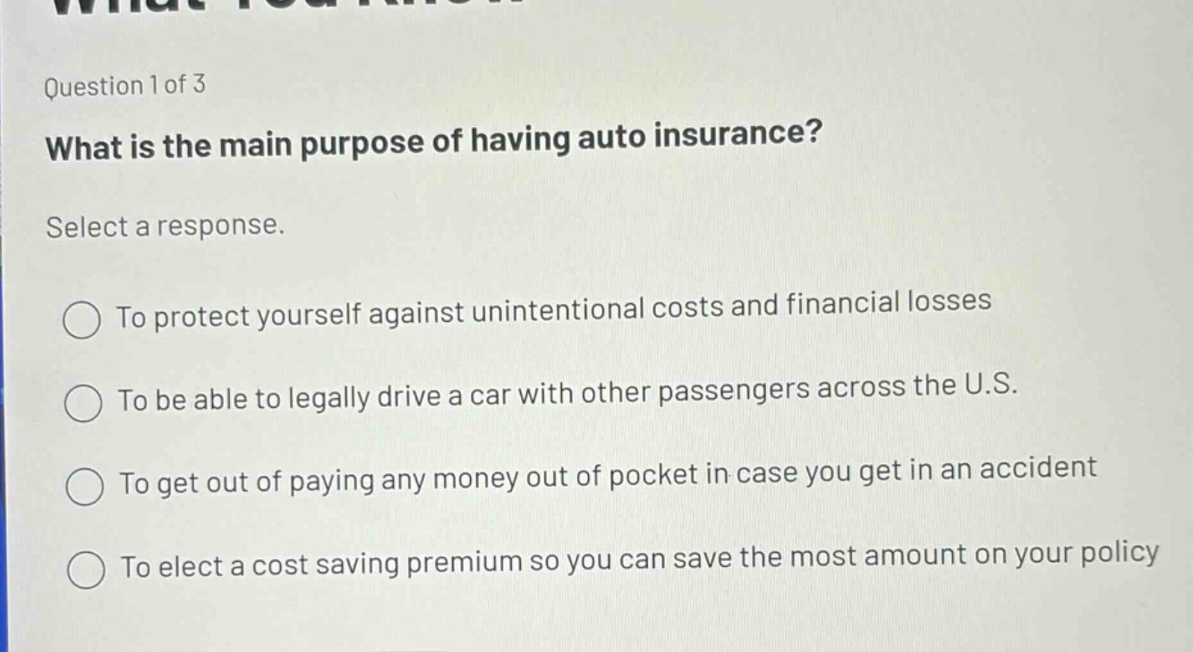 question 1 of 3\nwhat is the main purpose of having auto insurance?\nselect a response.\nto protect yourself against unintentional costs and financial losses\nto be able to legally drive a car with other passengers across the u.s.\nto get out of paying any money out of pocket in case you get in an accident\nto elect a cost saving premium so you can save the most amount on your policy