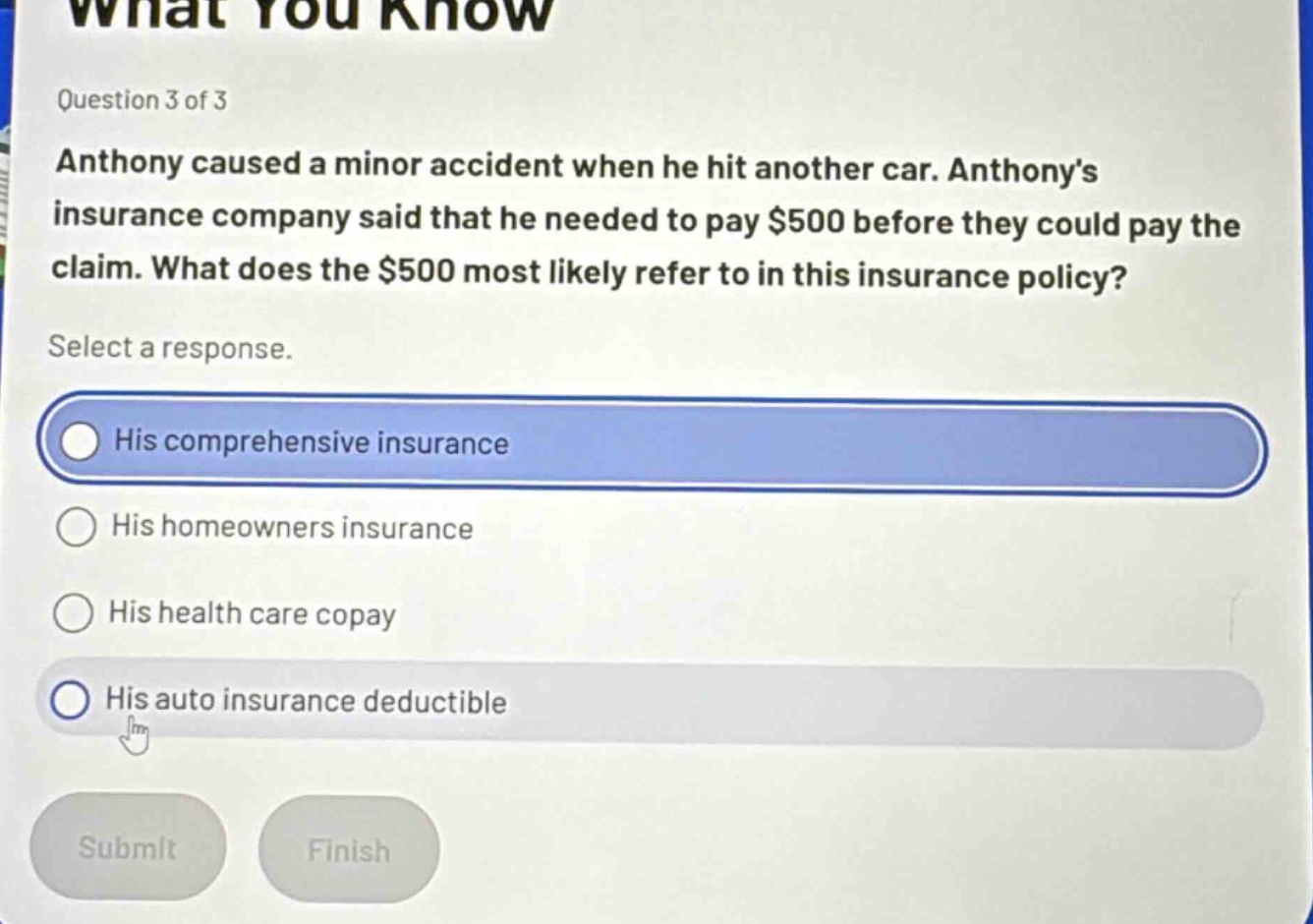 question 3 of 3\nanthony caused a minor accident when he hit another car. anthony’s insurance company said that he needed to pay $500 before they could pay the claim. what does the $500 most likely refer to in this insurance policy?\nselect a response.\nhis comprehensive insurance\nhis homeowners insurance\nhis health care copay\nhis auto insurance deductible