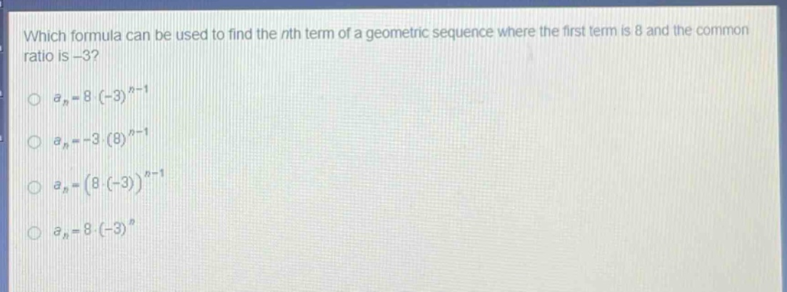 which formula can be used to find the nth term of a geometric sequence where the first term is 8 and the common ratio is -3?\n$a_n = 8cdot(-3)^{n - 1}$\n$a_n=-3cdot(8)^{n - 1}$\n$a_n=(8cdot(-3))^{n - 1}$\n$a_n = 8cdot(-3)^n$