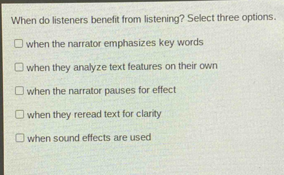when do listeners benefit from listening? select three options.\n□ when the narrator emphasizes key words\n□ when they analyze text features on their own\n□ when the narrator pauses for effect\n□ when they reread text for clarity\n□ when sound effects are used