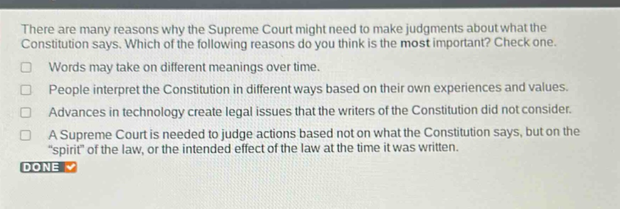 there are many reasons why the supreme court might need to make judgments about what the constitution says. which of the following reasons do you think is the most important? check one.\nwords may take on different meanings over time.\npeople interpret the constitution in different ways based on their own experiences and values.\nadvances in technology create legal issues that the writers of the constitution did not consider.\na supreme court is needed to judge actions based not on what the constitution says, but on the \spirit\ of the law, or the intended effect of the law at the time it was written.\ndone