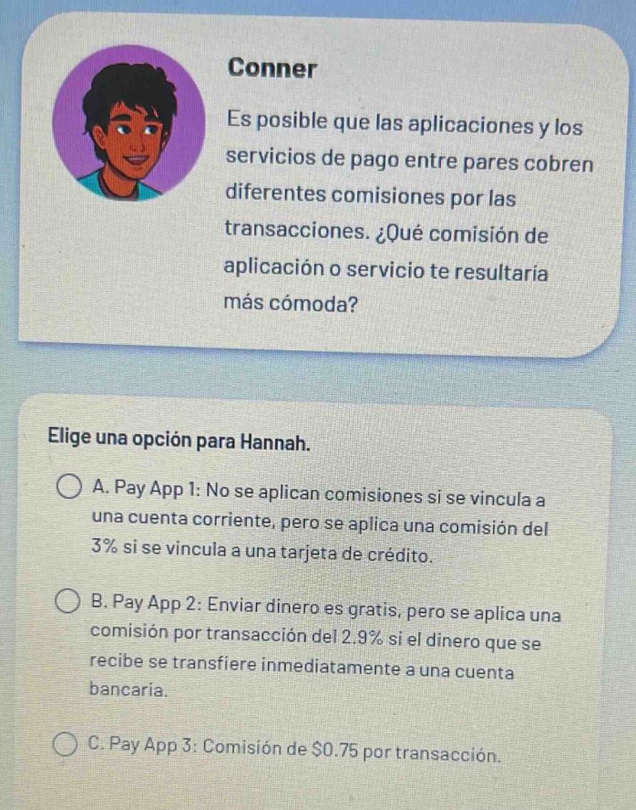 conner\nes posible que las aplicaciones y los servicios de pago entre pares cobren diferentes comisiones por las transacciones. ¿qué comisión de aplicación o servicio te resultaría más cómoda?\nelige una opción para hannah.\na. pay app 1: no se aplican comisiones si se vincula a una cuenta corriente, pero se aplica una comisión del 3% si se vincula a una tarjeta de crédito.\nb. pay app 2: enviar dinero es gratis, pero se aplica una comisión por transacción del 2.9% si el dinero que se recibe se transfiere inmediatamente a una cuenta bancaria.\nc. pay app 3: comisión de $0.75 por transacción.