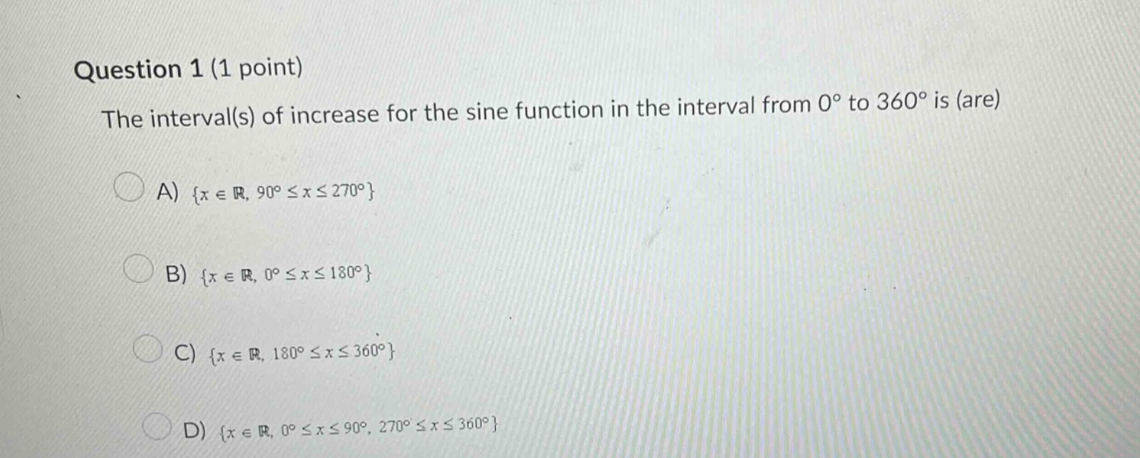 question 1 (1 point)\nthe interval(s) of increase for the sine function in the interval from 0° to 360° is (are)\na) {x ∈ ℝ, 90° ≤ x ≤ 270°}\nb) {x ∈ ℝ, 0° ≤ x ≤ 180°}\nc) {x ∈ ℝ, 180° ≤ x ≤ 360°}\nd) {x ∈ ℝ, 0° ≤ x ≤ 90°, 270° ≤ x ≤ 360°}