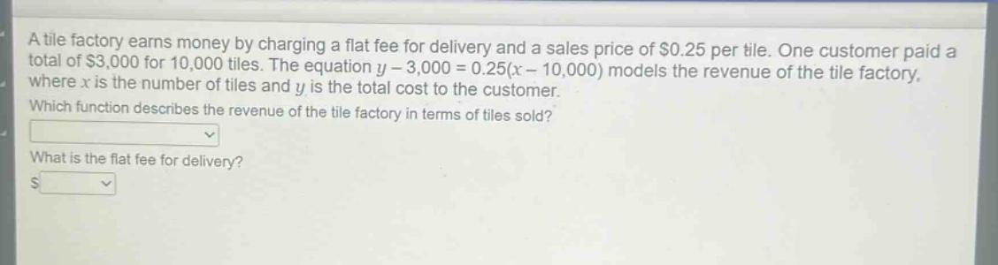 a tile factory earns money by charging a flat fee for delivery and a sales price of $0.25 per tile. one customer paid a total of $3,000 for 10,000 tiles. the equation $y - 3,000 = 0.25(x - 10,000)$ models the revenue of the tile factory, where $x$ is the number of tiles and $y$ is the total cost to the customer. which function describes the revenue of the tile factory in terms of tiles sold? what is the flat fee for delivery? $