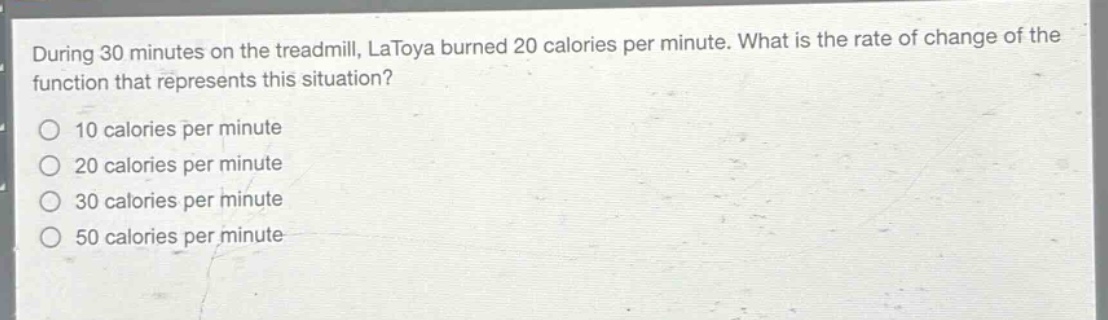 during 30 minutes on the treadmill, latoya burned 20 calories per minute. what is the rate of change of the function that represents this situation?\n10 calories per minute\n20 calories per minute\n30 calories per minute\n50 calories per minute