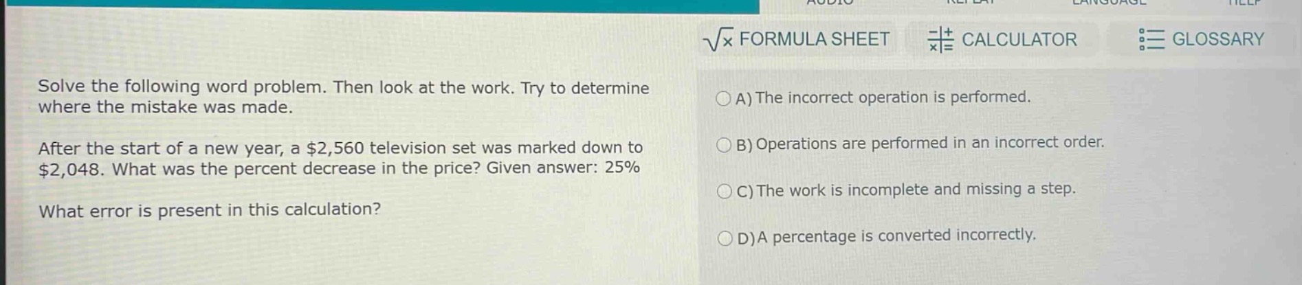 solve the following word problem. then look at the work. try to determine where the mistake was made.\nafter the start of a new year, a $2,560 television set was marked down to $2,048. what was the percent decrease in the price? given answer: 25%\nwhat error is present in this calculation?\na) the incorrect operation is performed.\nb) operations are performed in an incorrect order.\nc) the work is incomplete and missing a step.\nd) a percentage is converted incorrectly.