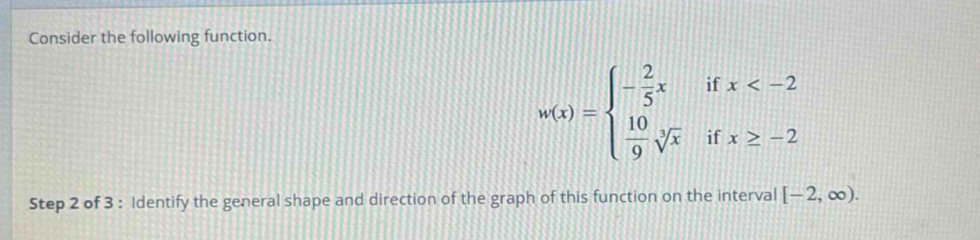 consider the following function.\n w(x)=\begin{cases}-\frac{2}{5}x & \text{if }x < - 2\\\frac{10}{9}sqrt3{x}&\text{if }xgeq - 2end{cases}\nstep 2 of 3: identify the general shape and direction of the graph of this function on the interval (-2,infty)).