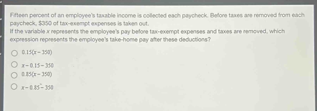 fifteen percent of an employees taxable income is collected each paycheck. before taxes are removed from each paycheck, $350 of tax - exempt expenses is taken out. if the variable x represents the employees pay before tax - exempt expenses and taxes are removed, which expression represents the employees take - home pay after these deductions?\no 0.15(x - 350)\no x - 0.15 - 350\no 0.85(x - 350)\no x - 0.85 - 350