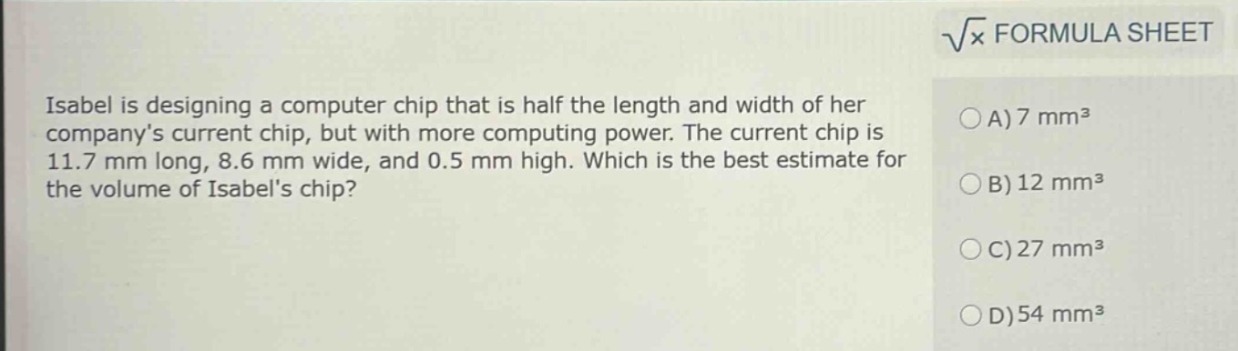 isabel is designing a computer chip that is half the length and width of her companys current chip, but with more computing power. the current chip is 11.7 mm long, 8.6 mm wide, and 0.5 mm high. which is the best estimate for the volume of isabels chip?\na) 7 mm³\nb) 12 mm³\nc) 27 mm³\nd) 54 mm³