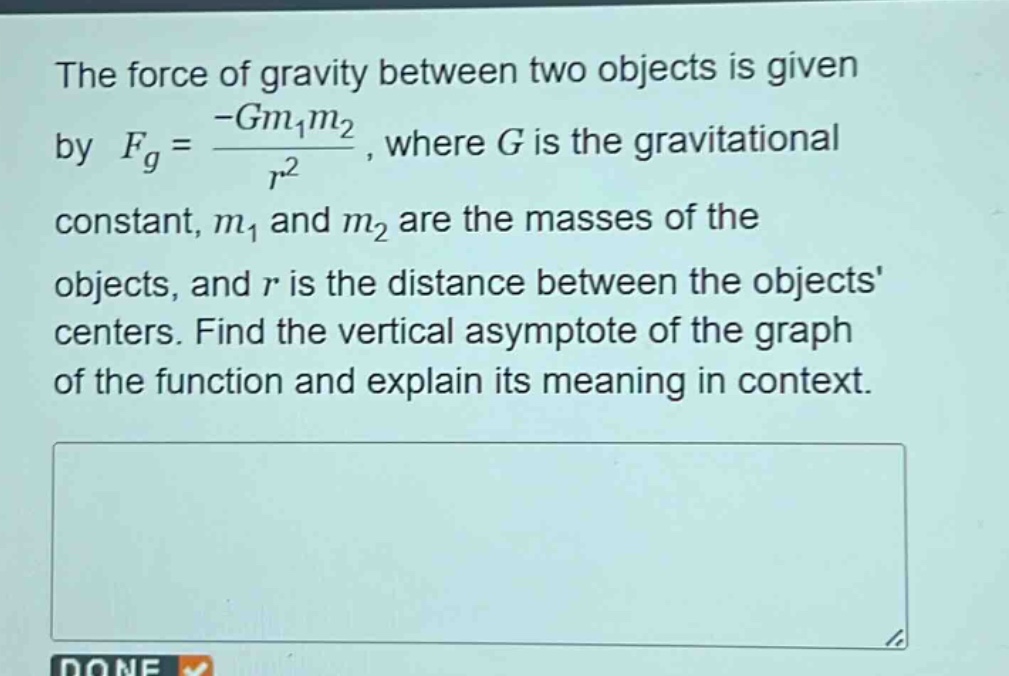 the force of gravity between two objects is given by (f_g=\frac{-gm_1m_2}{r^2}), where (g) is the gravitational constant, (m_1) and (m_2) are the masses of the objects, and (r) is the distance between the objects centers. find the vertical asymptote of the graph of the function and explain its meaning in context.