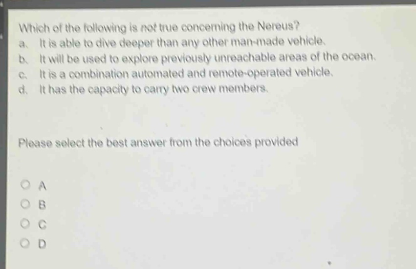 which of the following is not true concerning the nereus?\na. it is able to dive deeper than any other man - made vehicle.\nb. it will be used to explore previously unreachable areas of the ocean.\nc. it is a combination automated and remote - operated vehicle.\nd. it has the capacity to carry two crew members.\nplease select the best answer from the choices provided\no a\no b\no c\no d