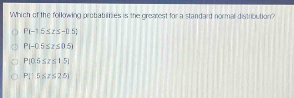 which of the following probabilities is the greatest for a standard normal distribution?\np(-1.5≤z≤ - 0.5)\np(-0.5≤z≤0.5)\np(0.5≤z≤1.5)\np(1.5≤z≤2.5)