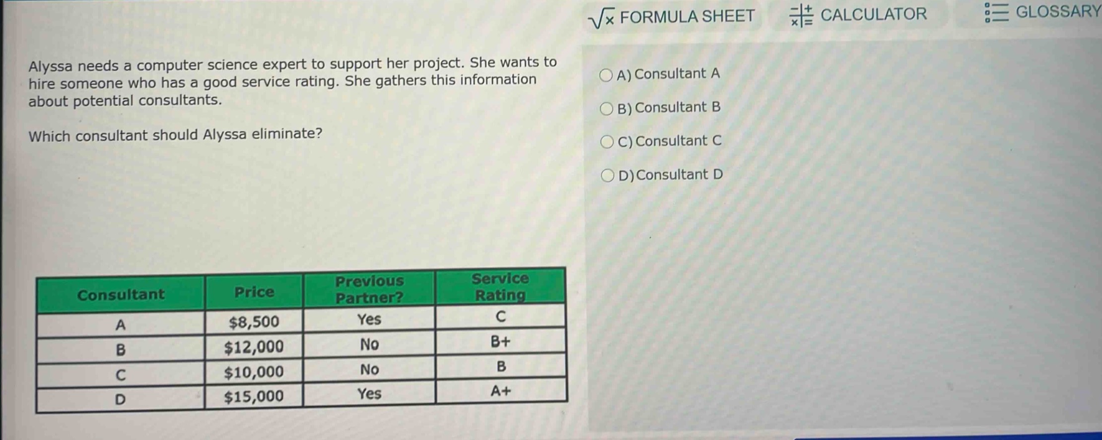 alyssa needs a computer science expert to support her project. she wants to hire someone who has a good service rating. she gathers this information about potential consultants. which consultant should alyssa eliminate?\n| consultant | price | previous partner? | service rating |\n| ---- | ---- | ---- | ---- |\n| a | $8,500 | yes | c |\n| b | $12,000 | no | b+ |\n| c | $10,000 | no | b |\n| d | $15,000 | yes | a+ |\na) consultant a\nb) consultant b\nc) consultant c\nd) consultant d