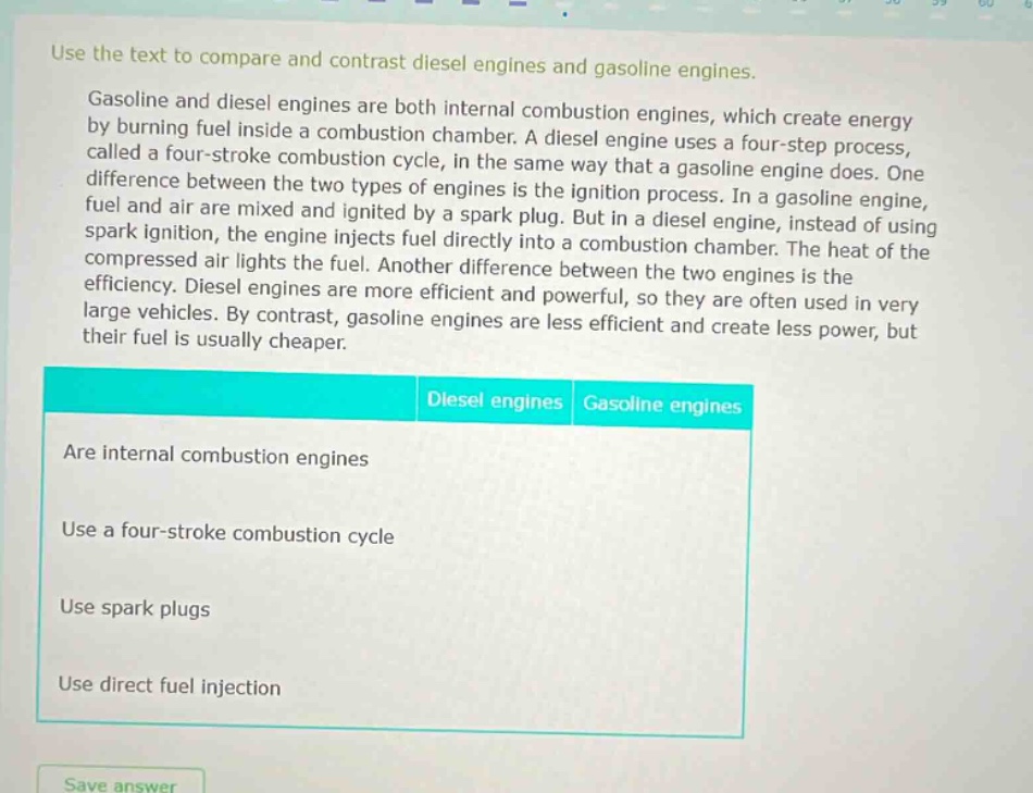 use the text to compare and contrast diesel engines and gasoline engines.\ngasoline and diesel engines are both internal combustion engines, which create energy by burning fuel inside a combustion chamber. a diesel engine uses a four - step process, called a four - stroke combustion cycle, in the same way that a gasoline engine does. one difference between the two types of engines is the ignition process. in a gasoline engine, fuel and air are mixed and ignited by a spark plug. but in a diesel engine, instead of using spark ignition, the engine injects fuel directly into a combustion chamber. the heat of the compressed air lights the fuel. another difference between the two engines is the efficiency. diesel engines are more efficient and powerful, so they are often used in very large vehicles. by contrast, gasoline engines are less efficient and create less power, but their fuel is usually cheaper.\ndiesel engines gasoline engines\nare internal combustion engines\nuse a four - stroke combustion cycle\nuse spark plugs\nuse direct fuel injection