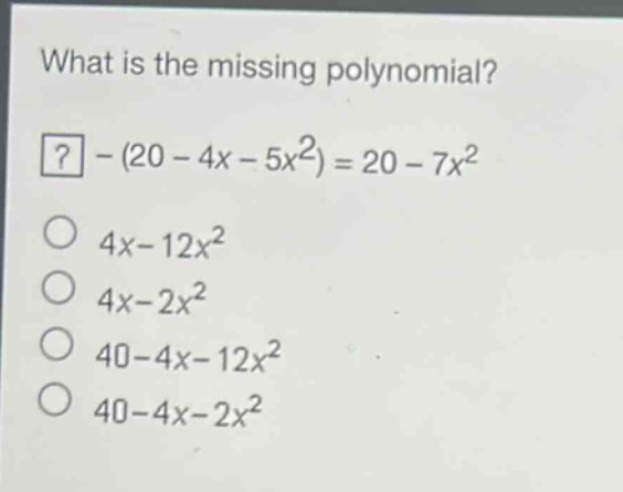 what is the missing polynomial?\n? - (20 - 4x - 5x^2) = 20 - 7x^2\n4x - 12x^2\n4x - 2x^2\n40 - 4x - 12x^2\n40 - 4x - 2x^2