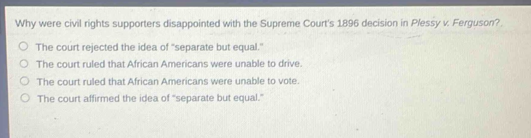 why were civil rights supporters disappointed with the supreme courts 1896 decision in plessy v. ferguson?\nthe court rejected the idea of \separate but equal.\\nthe court ruled that african americans were unable to drive.\nthe court ruled that african americans were unable to vote.\nthe court affirmed the idea of \separate but equal.\