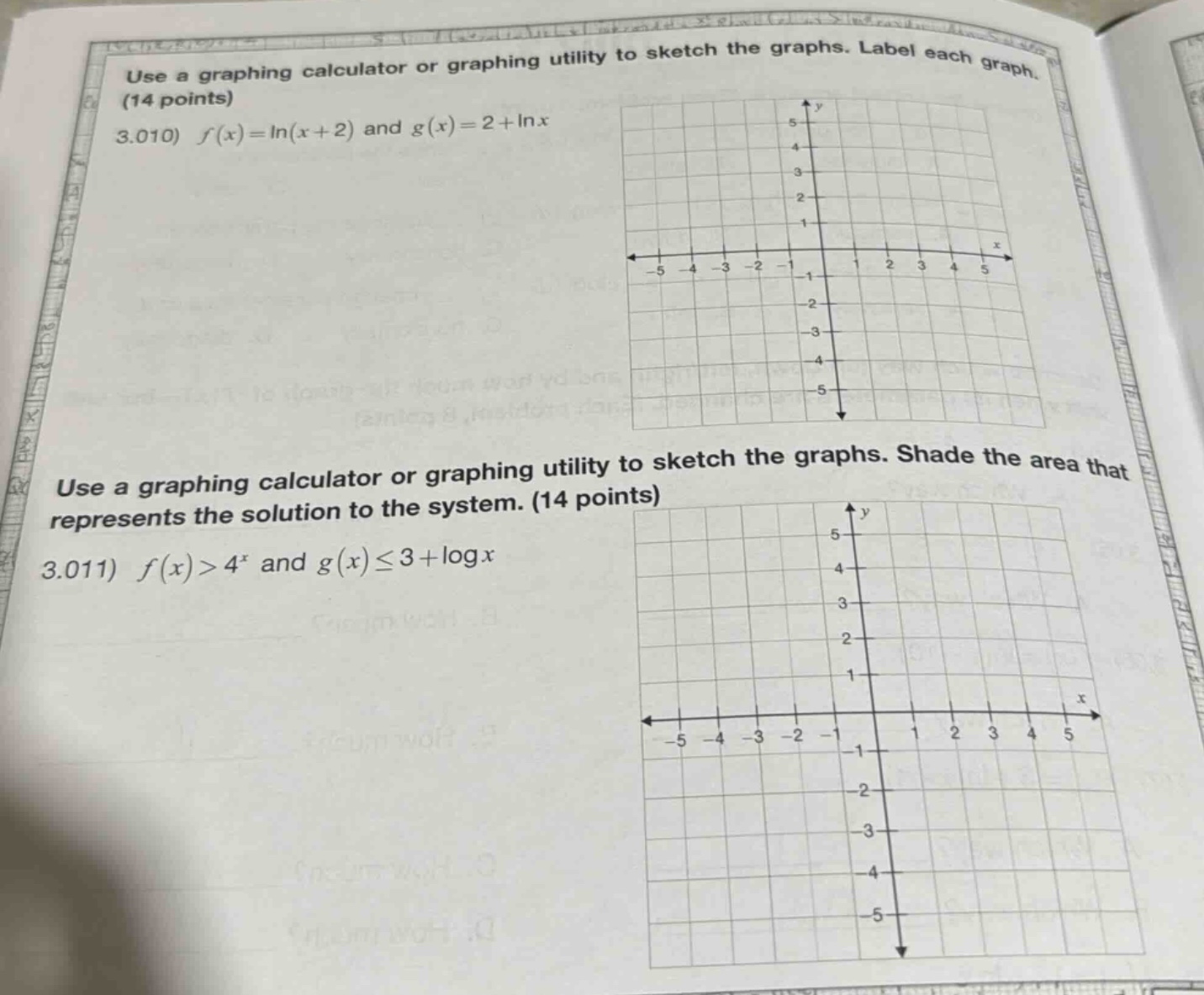 use a graphing calculator or graphing utility to sketch the graphs. label each graph. (14 points) 3.010) $f(x)=ln(x + 2)$ and $g(x)=2+ln x$ use a graphing calculator or graphing utility to sketch the graphs. shade the area that represents the solution to the system. (14 points) 3.011) $f(x)>4^{x}$ and $g(x)leq3+log x$