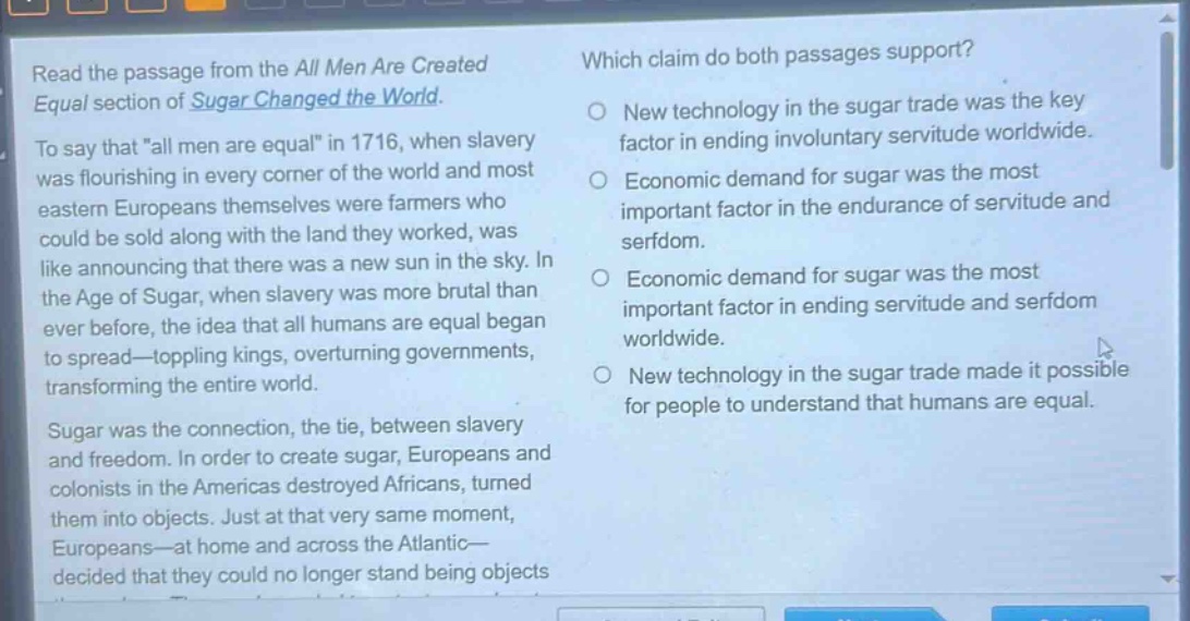 read the passage from the all men are created equal section of sugar changed the world. to say that \all men are equal\ in 1716, when slavery was flourishing in every corner of the world and most eastern europeans themselves were farmers who could be sold along with the land they worked, was like announcing that there was a new sun in the sky. in the age of sugar, when slavery was more brutal than ever before, the idea that all humans are equal began to spread—toppling kings, overturning governments, transforming the entire world. sugar was the connection, the tie, between slavery and freedom. in order to create sugar, europeans and colonists in the americas destroyed africans, turned them into objects. just at that very same moment, europeans—at home and across the atlantic—decided that they could no longer stand being objects. which claim do both passages support? new technology in the sugar trade was the key factor in ending involuntary servitude worldwide. economic demand for sugar was the most important factor in the endurance of servitude and serfdom. economic demand for sugar was the most important factor in ending servitude and serfdom worldwide. new technology in the sugar trade made it possible for people to understand that humans are equal.