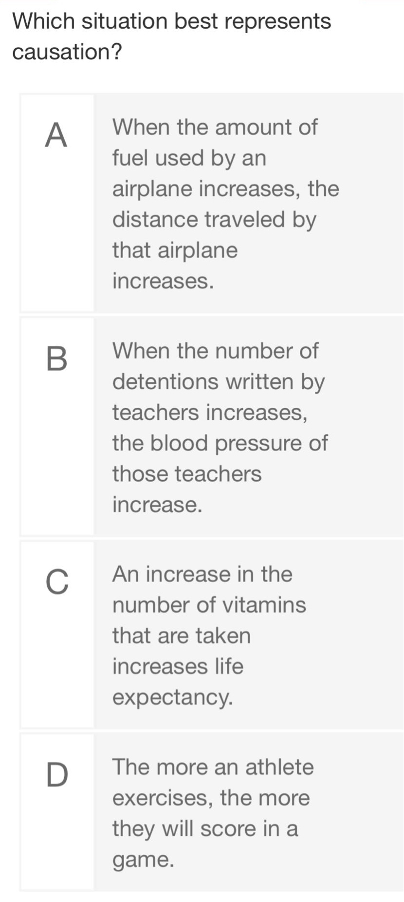 which situation best represents causation?\na when the amount of fuel used by an airplane increases, the distance traveled by that airplane increases.\nb when the number of detentions written by teachers increases, the blood pressure of those teachers increase.\nc an increase in the number of vitamins that are taken increases life expectancy.\nd the more an athlete exercises, the more they will score in a game.