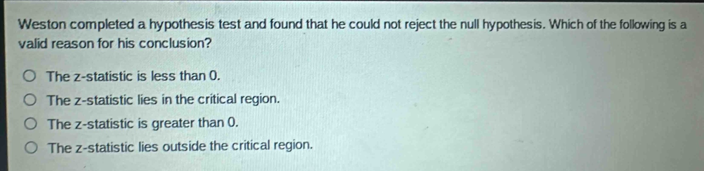 weston completed a hypothesis test and found that he could not reject the null hypothesis. which of the following is a valid reason for his conclusion?\nthe z - statistic is less than 0.\nthe z - statistic lies in the critical region.\nthe z - statistic is greater than 0.\nthe z - statistic lies outside the critical region.