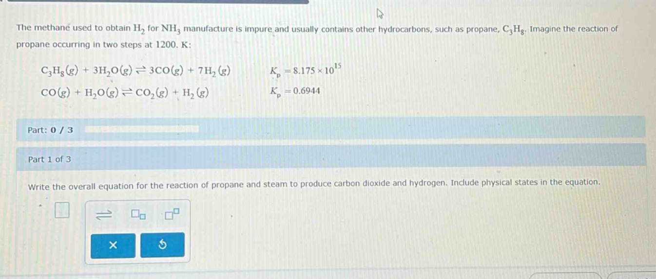 the methane used to obtain h₂ for nh₃ manufacture is impure and usually contains other hydrocarbons, such as propane, c₃h₈. imagine the reaction of propane occurring in two steps at 1200. k:\nc₃h₈(g) + 3h₂o(g)⇌3co(g) + 7h₂(g) kₚ = 8.175×10¹⁵\nco(g) + h₂o(g)⇌co₂(g) + h₂(g) kₚ = 0.6944\npart: 0 / 3\npart 1 of 3\nwrite the overall equation for the reaction of propane and steam to produce carbon dioxide and hydrogen. include physical states in the equation.