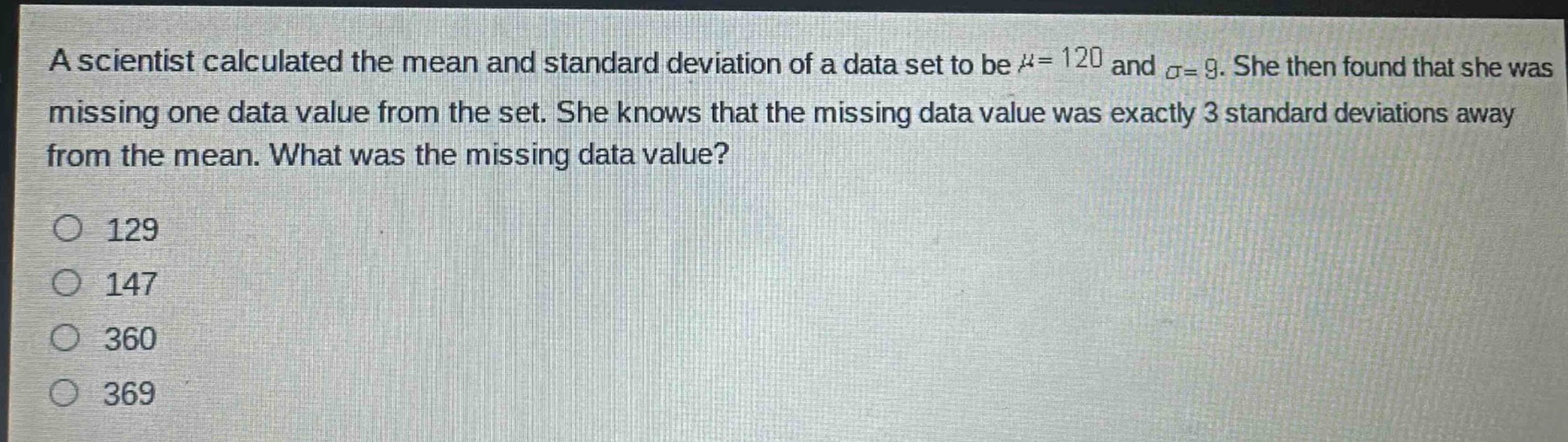 a scientist calculated the mean and standard deviation of a data set to be $mu = 120$ and $sigma=9$. she then found that she was missing one data value from the set. she knows that the missing data value was exactly 3 standard deviations away from the mean. what was the missing data value?\n129\n147\n360\n369