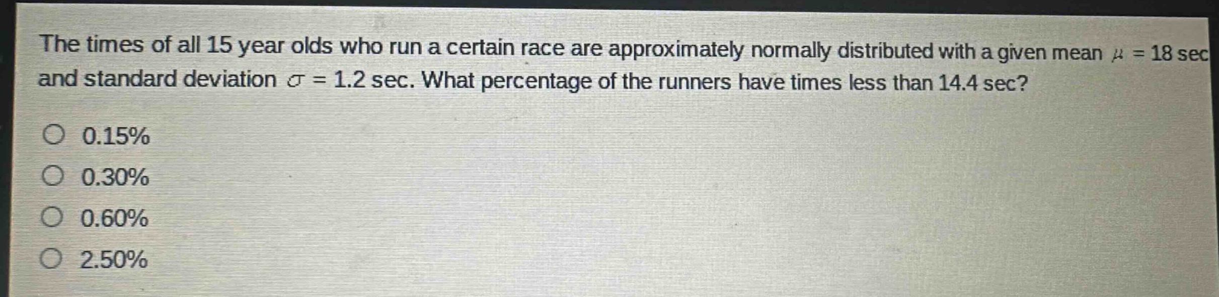 the times of all 15 year olds who run a certain race are approximately normally distributed with a given mean $mu = 18$ sec and standard deviation $sigma = 1.2$ sec. what percentage of the runners have times less than 14.4 sec?\n0.15%\n0.30%\n0.60%\n2.50%