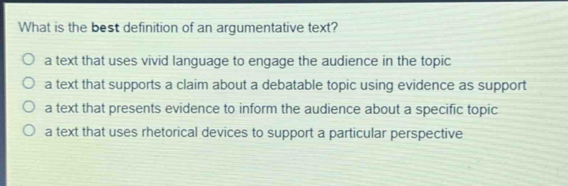 what is the best definition of an argumentative text?\no a text that uses vivid language to engage the audience in the topic\no a text that supports a claim about a debatable topic using evidence as support\no a text that presents evidence to inform the audience about a specific topic\no a text that uses rhetorical devices to support a particular perspective