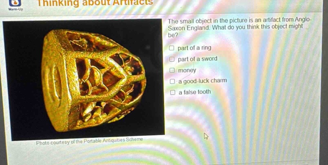 warm - up thinking about artifacts the small object in the picture is an artifact from anglo - saxon england. what do you think this object might be? part of a ring part of a sword money a good - luck charm a false tooth photo courtesy of the portable antiquities scheme