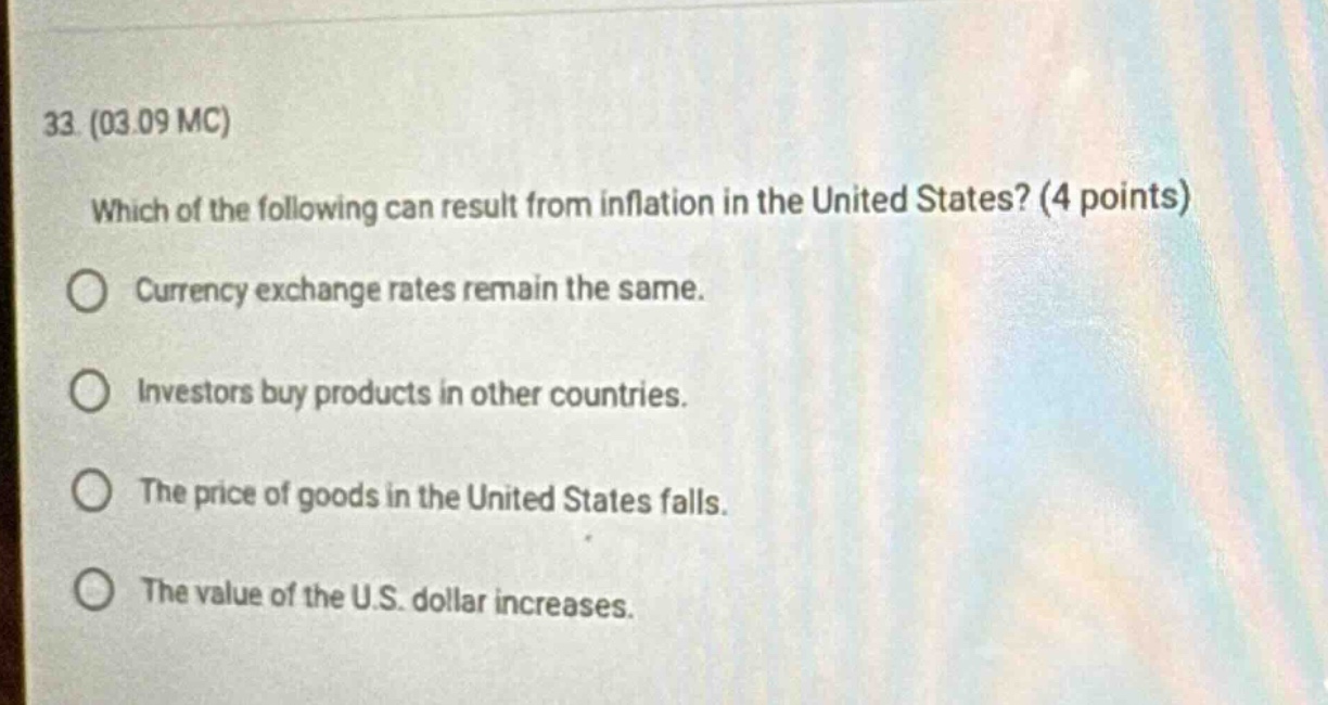 33. (03.09 mc) which of the following can result from inflation in the united states? (4 points) currency exchange rates remain the same. investors buy products in other countries. the price of goods in the united states falls. the value of the u.s. dollar increases.