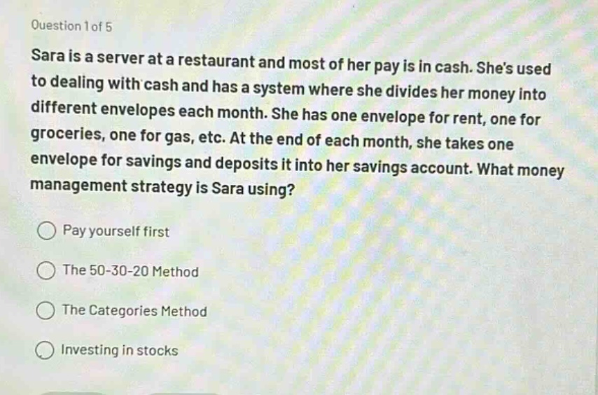 question 1 of 5\nsara is a server at a restaurant and most of her pay is in cash. shes used to dealing with cash and has a system where she divides her money into different envelopes each month. she has one envelope for rent, one for groceries, one for gas, etc. at the end of each month, she takes one envelope for savings and deposits it into her savings account. what money management strategy is sara using?\npay yourself first\nthe 50 - 30 - 20 method\nthe categories method\ninvesting in stocks