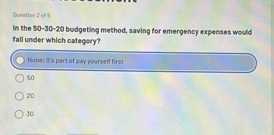 question 2 of 5\nin the 50 - 30 - 20 budgeting method, saving for emergency expenses would fall under which category?\nnone; its part of pay yourself first\n50\n20\n30