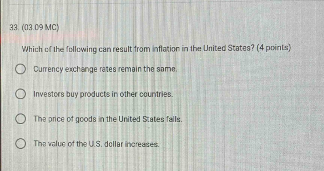33. (03.09 mc)\nwhich of the following can result from inflation in the united states? (4 points)\ncurrency exchange rates remain the same.\ninvestors buy products in other countries.\nthe price of goods in the united states falls.\nthe value of the u.s. dollar increases.