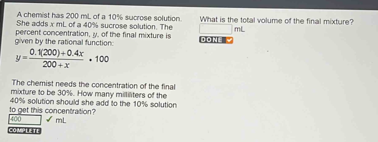 a chemist has 200 ml of a 10% sucrose solution. she adds (x) ml of a 40% sucrose solution. the percent concentration, (y), of the final mixture is given by the rational function: (y = \frac{0.1(200)+0.4x}{200 + x}cdot100). the chemist needs the concentration of the final mixture to be 30%. how many milliliters of the 40% solution should she add to the 10% solution to get this concentration?